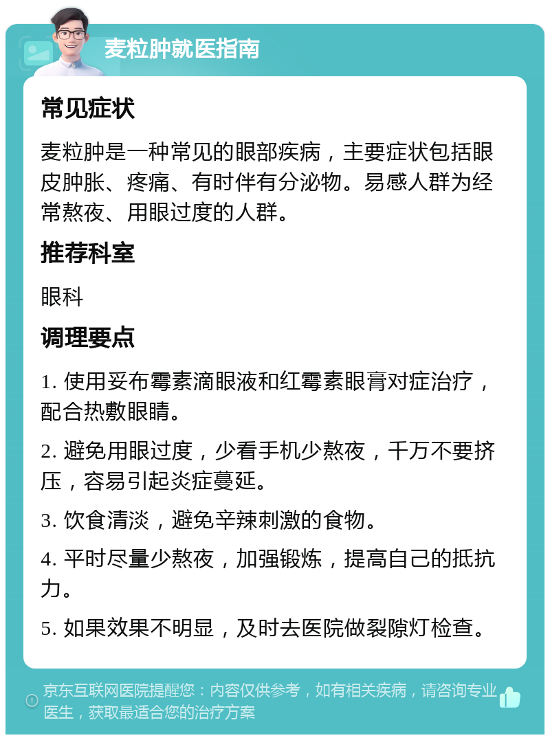 麦粒肿就医指南 常见症状 麦粒肿是一种常见的眼部疾病，主要症状包括眼皮肿胀、疼痛、有时伴有分泌物。易感人群为经常熬夜、用眼过度的人群。 推荐科室 眼科 调理要点 1. 使用妥布霉素滴眼液和红霉素眼膏对症治疗，配合热敷眼睛。 2. 避免用眼过度，少看手机少熬夜，千万不要挤压，容易引起炎症蔓延。 3. 饮食清淡，避免辛辣刺激的食物。 4. 平时尽量少熬夜，加强锻炼，提高自己的抵抗力。 5. 如果效果不明显，及时去医院做裂隙灯检查。