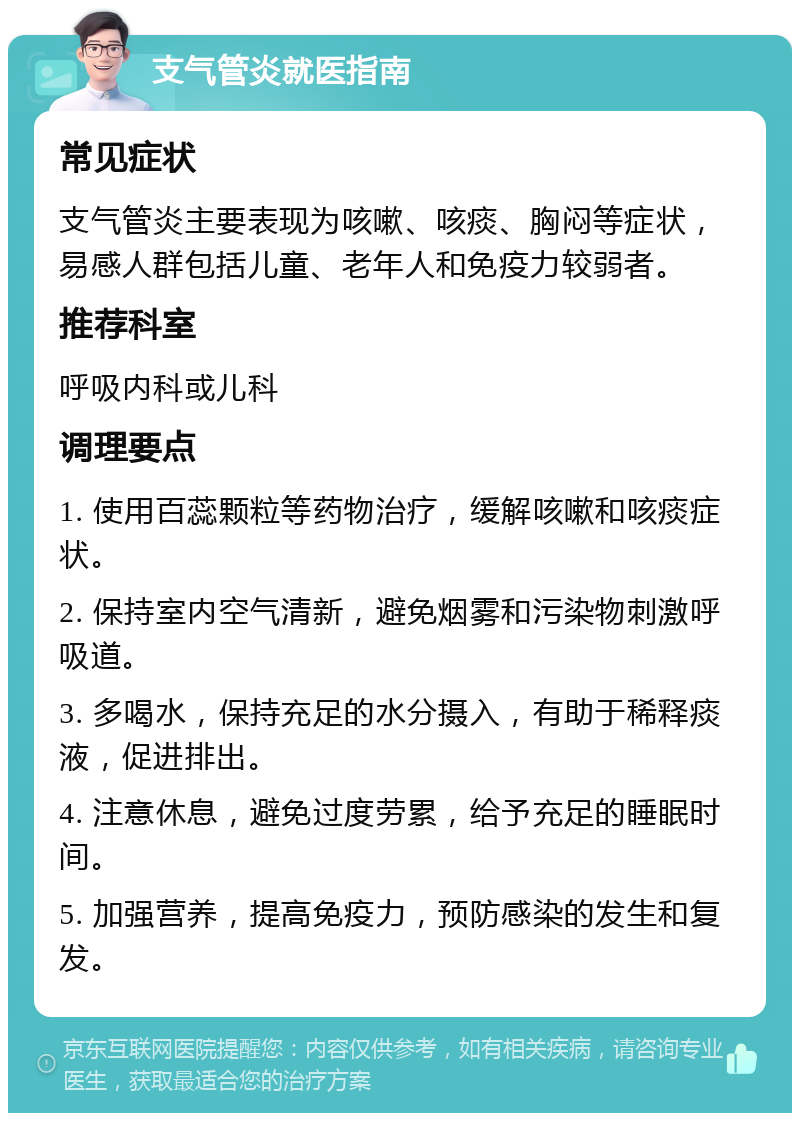 支气管炎就医指南 常见症状 支气管炎主要表现为咳嗽、咳痰、胸闷等症状，易感人群包括儿童、老年人和免疫力较弱者。 推荐科室 呼吸内科或儿科 调理要点 1. 使用百蕊颗粒等药物治疗，缓解咳嗽和咳痰症状。 2. 保持室内空气清新，避免烟雾和污染物刺激呼吸道。 3. 多喝水，保持充足的水分摄入，有助于稀释痰液，促进排出。 4. 注意休息，避免过度劳累，给予充足的睡眠时间。 5. 加强营养，提高免疫力，预防感染的发生和复发。