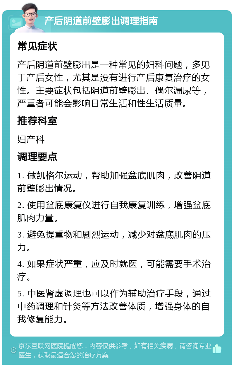 产后阴道前壁膨出调理指南 常见症状 产后阴道前壁膨出是一种常见的妇科问题，多见于产后女性，尤其是没有进行产后康复治疗的女性。主要症状包括阴道前壁膨出、偶尔漏尿等，严重者可能会影响日常生活和性生活质量。 推荐科室 妇产科 调理要点 1. 做凯格尔运动，帮助加强盆底肌肉，改善阴道前壁膨出情况。 2. 使用盆底康复仪进行自我康复训练，增强盆底肌肉力量。 3. 避免提重物和剧烈运动，减少对盆底肌肉的压力。 4. 如果症状严重，应及时就医，可能需要手术治疗。 5. 中医肾虚调理也可以作为辅助治疗手段，通过中药调理和针灸等方法改善体质，增强身体的自我修复能力。