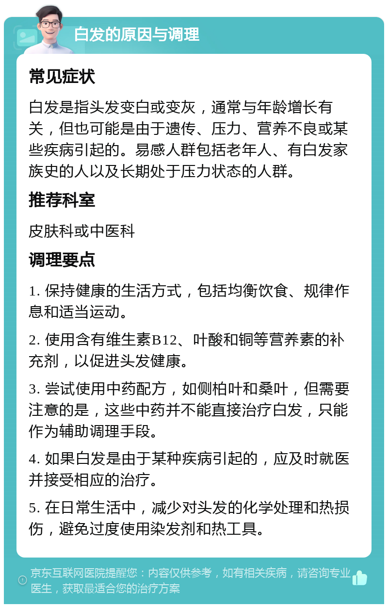 白发的原因与调理 常见症状 白发是指头发变白或变灰，通常与年龄增长有关，但也可能是由于遗传、压力、营养不良或某些疾病引起的。易感人群包括老年人、有白发家族史的人以及长期处于压力状态的人群。 推荐科室 皮肤科或中医科 调理要点 1. 保持健康的生活方式，包括均衡饮食、规律作息和适当运动。 2. 使用含有维生素B12、叶酸和铜等营养素的补充剂，以促进头发健康。 3. 尝试使用中药配方，如侧柏叶和桑叶，但需要注意的是，这些中药并不能直接治疗白发，只能作为辅助调理手段。 4. 如果白发是由于某种疾病引起的，应及时就医并接受相应的治疗。 5. 在日常生活中，减少对头发的化学处理和热损伤，避免过度使用染发剂和热工具。