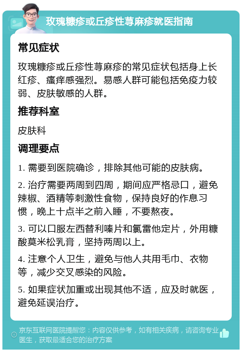 玫瑰糠疹或丘疹性荨麻疹就医指南 常见症状 玫瑰糠疹或丘疹性荨麻疹的常见症状包括身上长红疹、瘙痒感强烈。易感人群可能包括免疫力较弱、皮肤敏感的人群。 推荐科室 皮肤科 调理要点 1. 需要到医院确诊，排除其他可能的皮肤病。 2. 治疗需要两周到四周，期间应严格忌口，避免辣椒、酒精等刺激性食物，保持良好的作息习惯，晚上十点半之前入睡，不要熬夜。 3. 可以口服左西替利嗪片和氯雷他定片，外用糠酸莫米松乳膏，坚持两周以上。 4. 注意个人卫生，避免与他人共用毛巾、衣物等，减少交叉感染的风险。 5. 如果症状加重或出现其他不适，应及时就医，避免延误治疗。