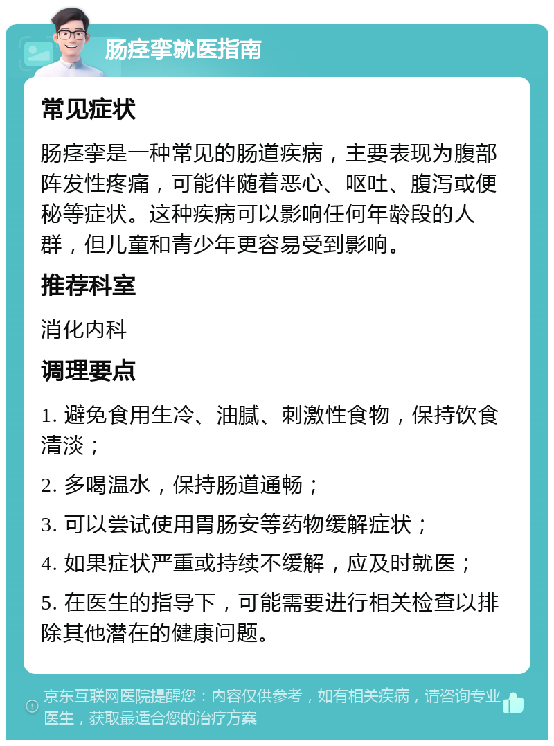 肠痉挛就医指南 常见症状 肠痉挛是一种常见的肠道疾病，主要表现为腹部阵发性疼痛，可能伴随着恶心、呕吐、腹泻或便秘等症状。这种疾病可以影响任何年龄段的人群，但儿童和青少年更容易受到影响。 推荐科室 消化内科 调理要点 1. 避免食用生冷、油腻、刺激性食物，保持饮食清淡； 2. 多喝温水，保持肠道通畅； 3. 可以尝试使用胃肠安等药物缓解症状； 4. 如果症状严重或持续不缓解，应及时就医； 5. 在医生的指导下，可能需要进行相关检查以排除其他潜在的健康问题。