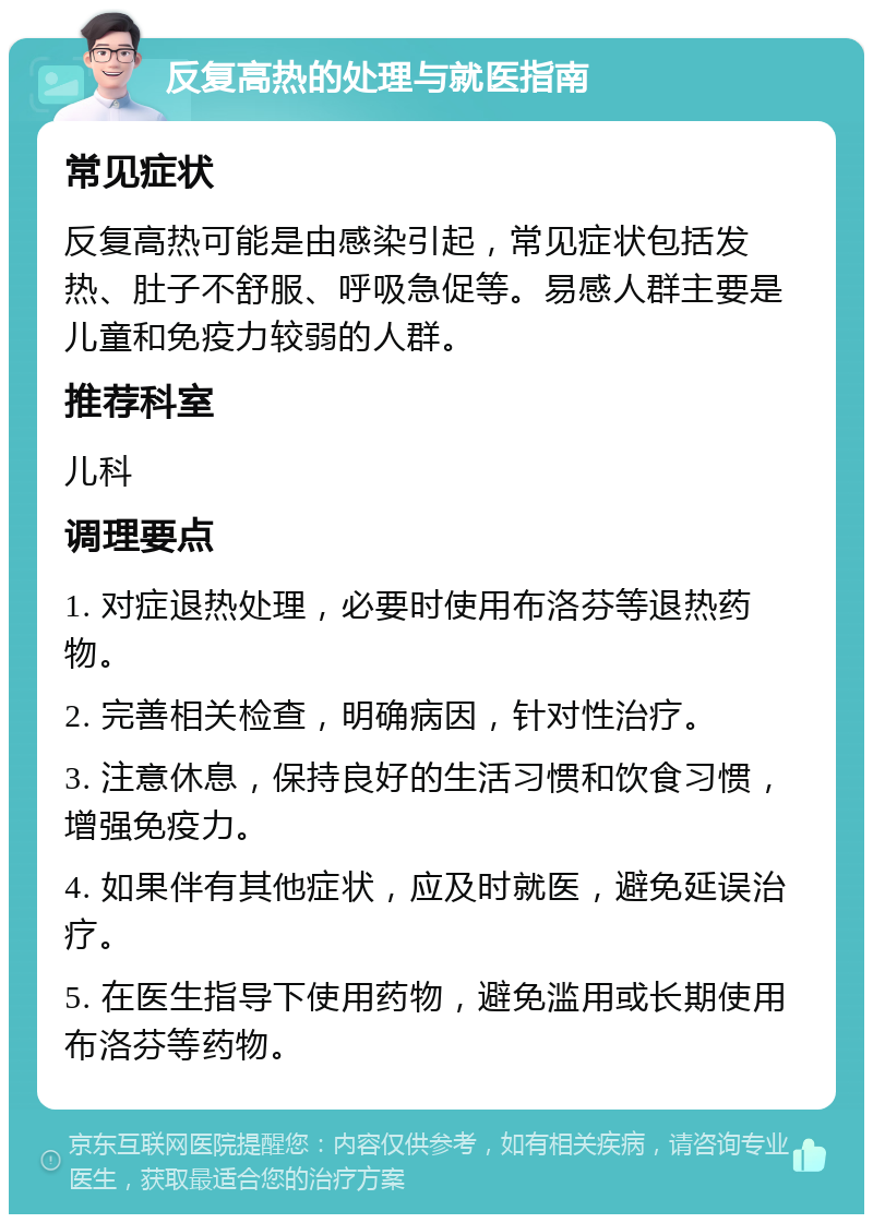 反复高热的处理与就医指南 常见症状 反复高热可能是由感染引起，常见症状包括发热、肚子不舒服、呼吸急促等。易感人群主要是儿童和免疫力较弱的人群。 推荐科室 儿科 调理要点 1. 对症退热处理，必要时使用布洛芬等退热药物。 2. 完善相关检查，明确病因，针对性治疗。 3. 注意休息，保持良好的生活习惯和饮食习惯，增强免疫力。 4. 如果伴有其他症状，应及时就医，避免延误治疗。 5. 在医生指导下使用药物，避免滥用或长期使用布洛芬等药物。