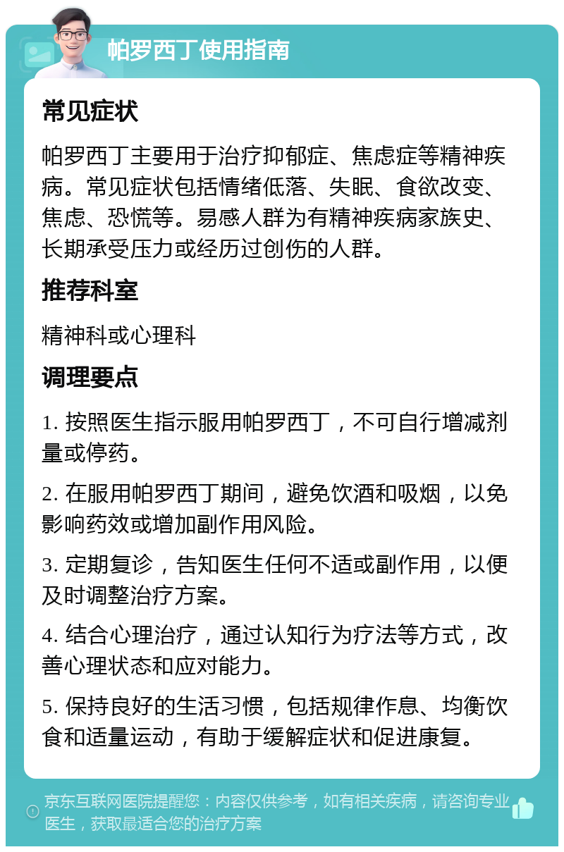 帕罗西丁使用指南 常见症状 帕罗西丁主要用于治疗抑郁症、焦虑症等精神疾病。常见症状包括情绪低落、失眠、食欲改变、焦虑、恐慌等。易感人群为有精神疾病家族史、长期承受压力或经历过创伤的人群。 推荐科室 精神科或心理科 调理要点 1. 按照医生指示服用帕罗西丁，不可自行增减剂量或停药。 2. 在服用帕罗西丁期间，避免饮酒和吸烟，以免影响药效或增加副作用风险。 3. 定期复诊，告知医生任何不适或副作用，以便及时调整治疗方案。 4. 结合心理治疗，通过认知行为疗法等方式，改善心理状态和应对能力。 5. 保持良好的生活习惯，包括规律作息、均衡饮食和适量运动，有助于缓解症状和促进康复。