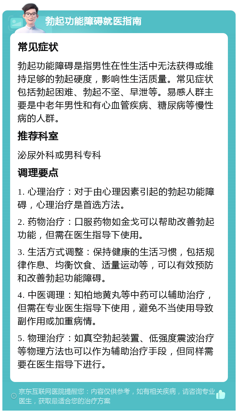 勃起功能障碍就医指南 常见症状 勃起功能障碍是指男性在性生活中无法获得或维持足够的勃起硬度，影响性生活质量。常见症状包括勃起困难、勃起不坚、早泄等。易感人群主要是中老年男性和有心血管疾病、糖尿病等慢性病的人群。 推荐科室 泌尿外科或男科专科 调理要点 1. 心理治疗：对于由心理因素引起的勃起功能障碍，心理治疗是首选方法。 2. 药物治疗：口服药物如金戈可以帮助改善勃起功能，但需在医生指导下使用。 3. 生活方式调整：保持健康的生活习惯，包括规律作息、均衡饮食、适量运动等，可以有效预防和改善勃起功能障碍。 4. 中医调理：知柏地黄丸等中药可以辅助治疗，但需在专业医生指导下使用，避免不当使用导致副作用或加重病情。 5. 物理治疗：如真空勃起装置、低强度震波治疗等物理方法也可以作为辅助治疗手段，但同样需要在医生指导下进行。