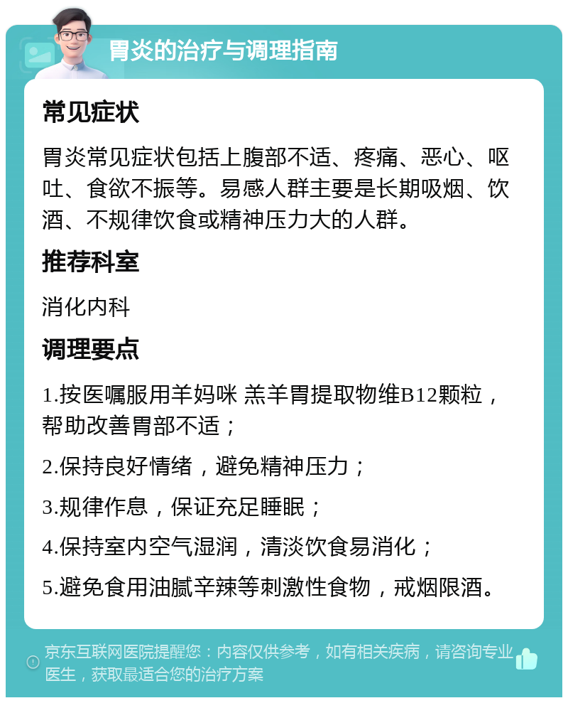 胃炎的治疗与调理指南 常见症状 胃炎常见症状包括上腹部不适、疼痛、恶心、呕吐、食欲不振等。易感人群主要是长期吸烟、饮酒、不规律饮食或精神压力大的人群。 推荐科室 消化内科 调理要点 1.按医嘱服用羊妈咪 羔羊胃提取物维B12颗粒，帮助改善胃部不适； 2.保持良好情绪，避免精神压力； 3.规律作息，保证充足睡眠； 4.保持室内空气湿润，清淡饮食易消化； 5.避免食用油腻辛辣等刺激性食物，戒烟限酒。