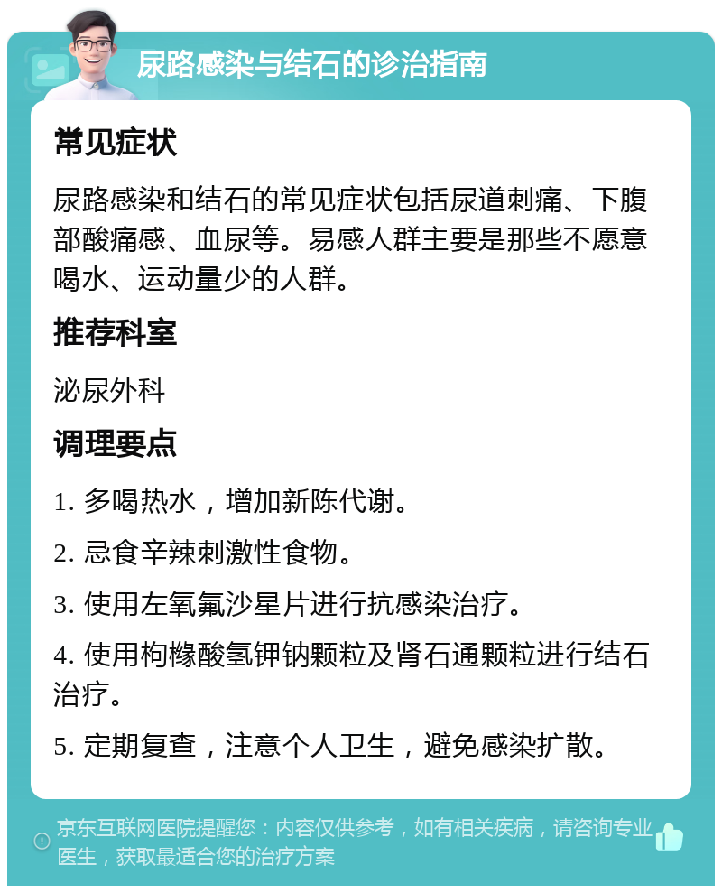 尿路感染与结石的诊治指南 常见症状 尿路感染和结石的常见症状包括尿道刺痛、下腹部酸痛感、血尿等。易感人群主要是那些不愿意喝水、运动量少的人群。 推荐科室 泌尿外科 调理要点 1. 多喝热水，增加新陈代谢。 2. 忌食辛辣刺激性食物。 3. 使用左氧氟沙星片进行抗感染治疗。 4. 使用枸橼酸氢钾钠颗粒及肾石通颗粒进行结石治疗。 5. 定期复查，注意个人卫生，避免感染扩散。