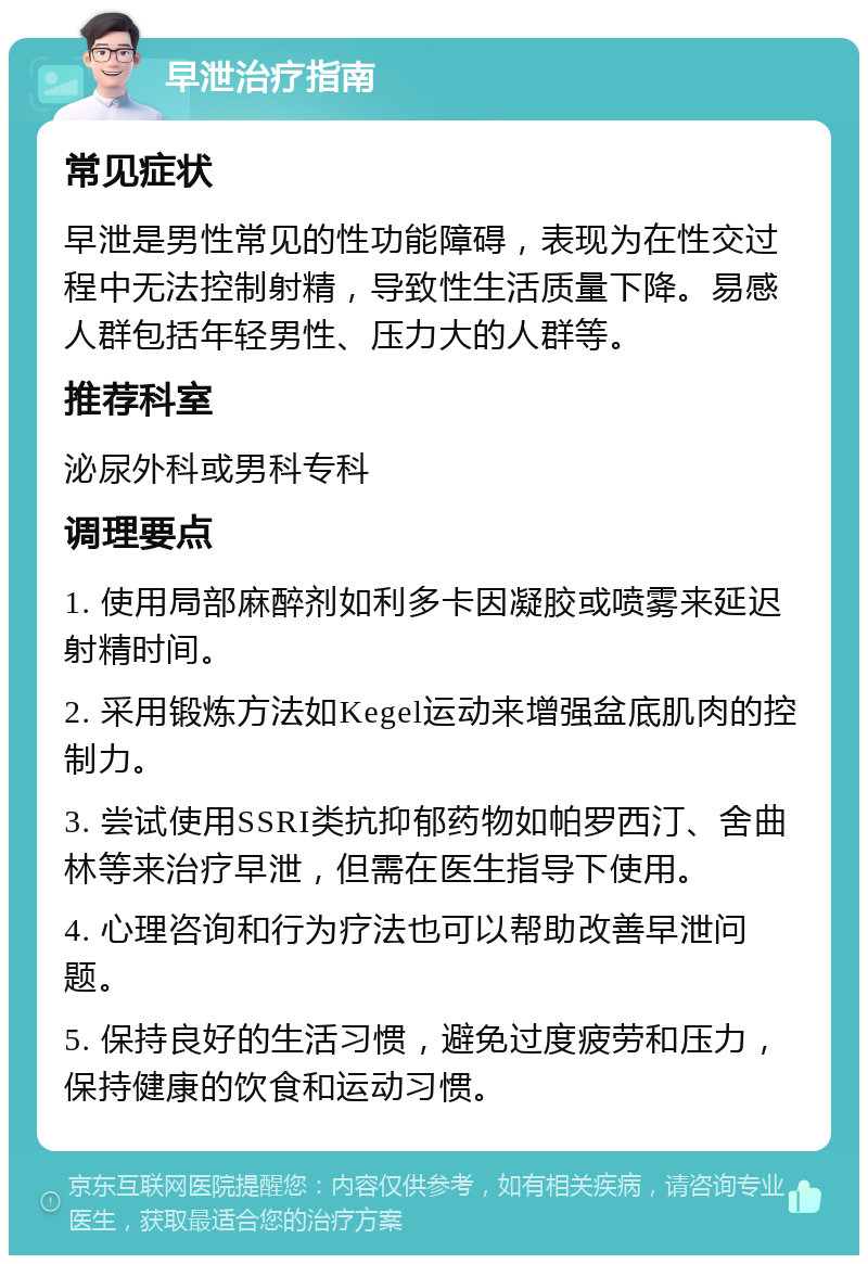 早泄治疗指南 常见症状 早泄是男性常见的性功能障碍，表现为在性交过程中无法控制射精，导致性生活质量下降。易感人群包括年轻男性、压力大的人群等。 推荐科室 泌尿外科或男科专科 调理要点 1. 使用局部麻醉剂如利多卡因凝胶或喷雾来延迟射精时间。 2. 采用锻炼方法如Kegel运动来增强盆底肌肉的控制力。 3. 尝试使用SSRI类抗抑郁药物如帕罗西汀、舍曲林等来治疗早泄，但需在医生指导下使用。 4. 心理咨询和行为疗法也可以帮助改善早泄问题。 5. 保持良好的生活习惯，避免过度疲劳和压力，保持健康的饮食和运动习惯。