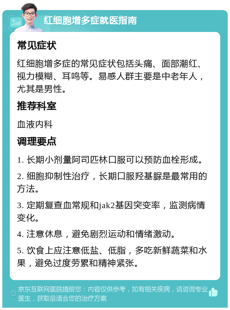 红细胞增多症就医指南 常见症状 红细胞增多症的常见症状包括头痛、面部潮红、视力模糊、耳鸣等。易感人群主要是中老年人，尤其是男性。 推荐科室 血液内科 调理要点 1. 长期小剂量阿司匹林口服可以预防血栓形成。 2. 细胞抑制性治疗，长期口服羟基脲是最常用的方法。 3. 定期复查血常规和jak2基因突变率，监测病情变化。 4. 注意休息，避免剧烈运动和情绪激动。 5. 饮食上应注意低盐、低脂，多吃新鲜蔬菜和水果，避免过度劳累和精神紧张。