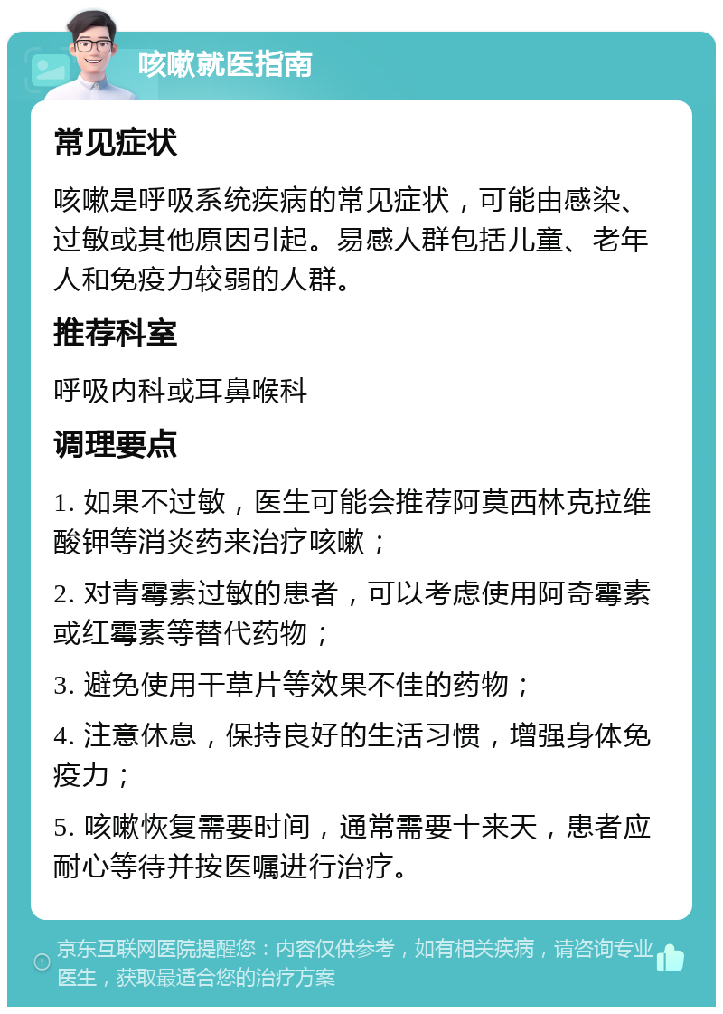 咳嗽就医指南 常见症状 咳嗽是呼吸系统疾病的常见症状，可能由感染、过敏或其他原因引起。易感人群包括儿童、老年人和免疫力较弱的人群。 推荐科室 呼吸内科或耳鼻喉科 调理要点 1. 如果不过敏，医生可能会推荐阿莫西林克拉维酸钾等消炎药来治疗咳嗽； 2. 对青霉素过敏的患者，可以考虑使用阿奇霉素或红霉素等替代药物； 3. 避免使用干草片等效果不佳的药物； 4. 注意休息，保持良好的生活习惯，增强身体免疫力； 5. 咳嗽恢复需要时间，通常需要十来天，患者应耐心等待并按医嘱进行治疗。