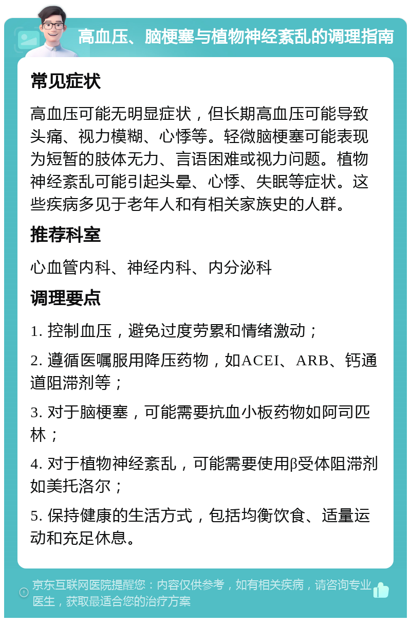 高血压、脑梗塞与植物神经紊乱的调理指南 常见症状 高血压可能无明显症状，但长期高血压可能导致头痛、视力模糊、心悸等。轻微脑梗塞可能表现为短暂的肢体无力、言语困难或视力问题。植物神经紊乱可能引起头晕、心悸、失眠等症状。这些疾病多见于老年人和有相关家族史的人群。 推荐科室 心血管内科、神经内科、内分泌科 调理要点 1. 控制血压，避免过度劳累和情绪激动； 2. 遵循医嘱服用降压药物，如ACEI、ARB、钙通道阻滞剂等； 3. 对于脑梗塞，可能需要抗血小板药物如阿司匹林； 4. 对于植物神经紊乱，可能需要使用β受体阻滞剂如美托洛尔； 5. 保持健康的生活方式，包括均衡饮食、适量运动和充足休息。