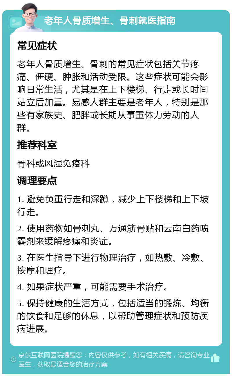 老年人骨质增生、骨刺就医指南 常见症状 老年人骨质增生、骨刺的常见症状包括关节疼痛、僵硬、肿胀和活动受限。这些症状可能会影响日常生活，尤其是在上下楼梯、行走或长时间站立后加重。易感人群主要是老年人，特别是那些有家族史、肥胖或长期从事重体力劳动的人群。 推荐科室 骨科或风湿免疫科 调理要点 1. 避免负重行走和深蹲，减少上下楼梯和上下坡行走。 2. 使用药物如骨刺丸、万通筋骨贴和云南白药喷雾剂来缓解疼痛和炎症。 3. 在医生指导下进行物理治疗，如热敷、冷敷、按摩和理疗。 4. 如果症状严重，可能需要手术治疗。 5. 保持健康的生活方式，包括适当的锻炼、均衡的饮食和足够的休息，以帮助管理症状和预防疾病进展。