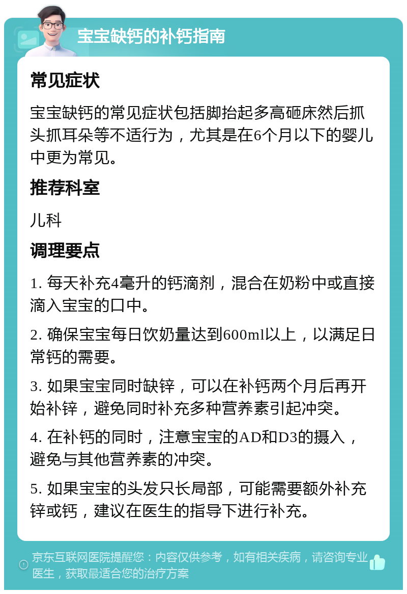 宝宝缺钙的补钙指南 常见症状 宝宝缺钙的常见症状包括脚抬起多高砸床然后抓头抓耳朵等不适行为，尤其是在6个月以下的婴儿中更为常见。 推荐科室 儿科 调理要点 1. 每天补充4毫升的钙滴剂，混合在奶粉中或直接滴入宝宝的口中。 2. 确保宝宝每日饮奶量达到600ml以上，以满足日常钙的需要。 3. 如果宝宝同时缺锌，可以在补钙两个月后再开始补锌，避免同时补充多种营养素引起冲突。 4. 在补钙的同时，注意宝宝的AD和D3的摄入，避免与其他营养素的冲突。 5. 如果宝宝的头发只长局部，可能需要额外补充锌或钙，建议在医生的指导下进行补充。