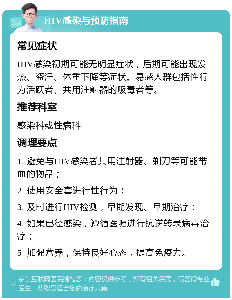 HIV感染与预防指南 常见症状 HIV感染初期可能无明显症状，后期可能出现发热、盗汗、体重下降等症状。易感人群包括性行为活跃者、共用注射器的吸毒者等。 推荐科室 感染科或性病科 调理要点 1. 避免与HIV感染者共用注射器、剃刀等可能带血的物品； 2. 使用安全套进行性行为； 3. 及时进行HIV检测，早期发现、早期治疗； 4. 如果已经感染，遵循医嘱进行抗逆转录病毒治疗； 5. 加强营养，保持良好心态，提高免疫力。