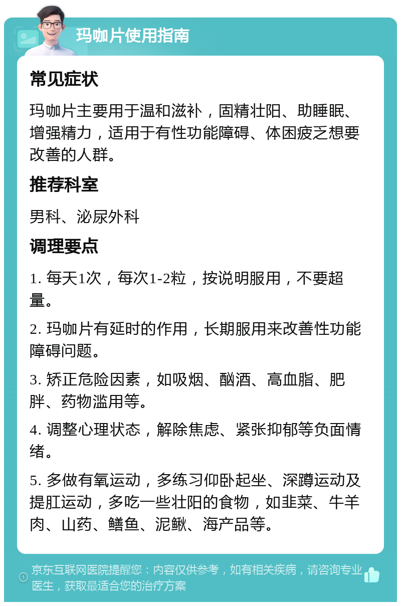 玛咖片使用指南 常见症状 玛咖片主要用于温和滋补，固精壮阳、助睡眠、增强精力，适用于有性功能障碍、体困疲乏想要改善的人群。 推荐科室 男科、泌尿外科 调理要点 1. 每天1次，每次1-2粒，按说明服用，不要超量。 2. 玛咖片有延时的作用，长期服用来改善性功能障碍问题。 3. 矫正危险因素，如吸烟、酗酒、高血脂、肥胖、药物滥用等。 4. 调整心理状态，解除焦虑、紧张抑郁等负面情绪。 5. 多做有氧运动，多练习仰卧起坐、深蹲运动及提肛运动，多吃一些壮阳的食物，如韭菜、牛羊肉、山药、鳝鱼、泥鳅、海产品等。