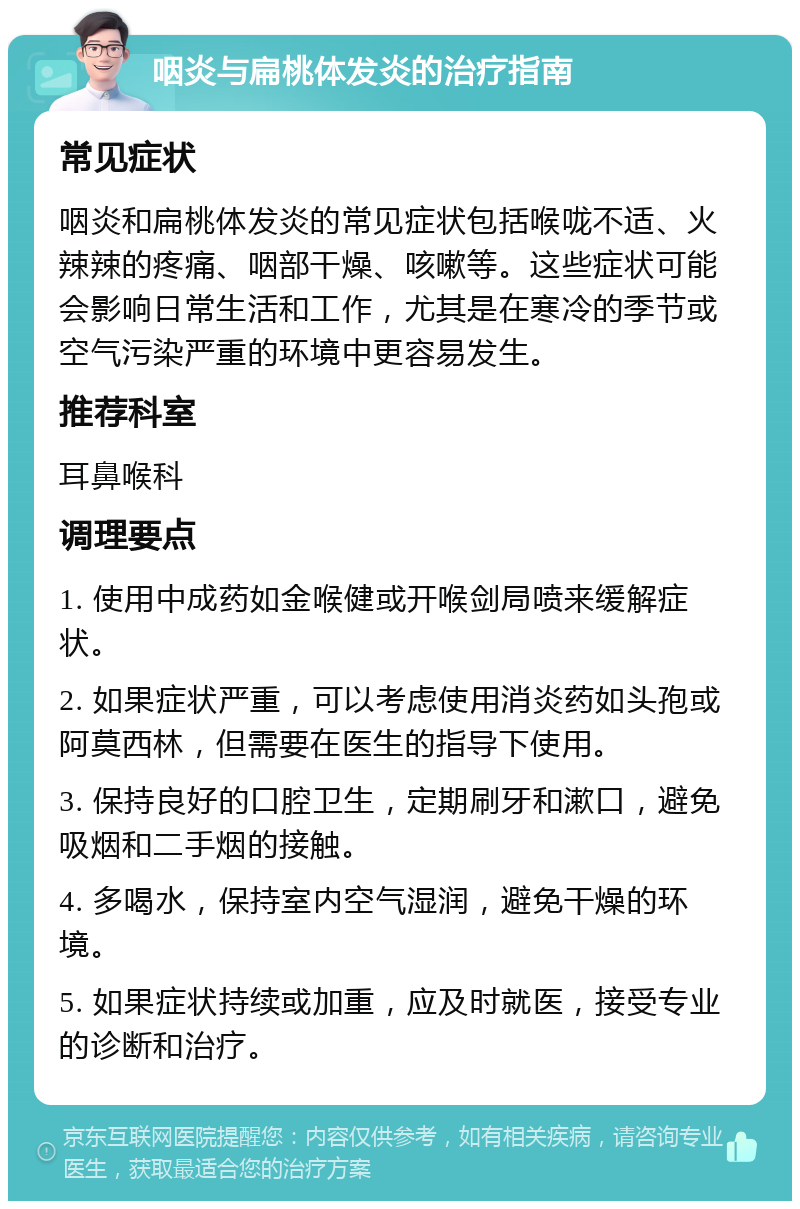 咽炎与扁桃体发炎的治疗指南 常见症状 咽炎和扁桃体发炎的常见症状包括喉咙不适、火辣辣的疼痛、咽部干燥、咳嗽等。这些症状可能会影响日常生活和工作，尤其是在寒冷的季节或空气污染严重的环境中更容易发生。 推荐科室 耳鼻喉科 调理要点 1. 使用中成药如金喉健或开喉剑局喷来缓解症状。 2. 如果症状严重，可以考虑使用消炎药如头孢或阿莫西林，但需要在医生的指导下使用。 3. 保持良好的口腔卫生，定期刷牙和漱口，避免吸烟和二手烟的接触。 4. 多喝水，保持室内空气湿润，避免干燥的环境。 5. 如果症状持续或加重，应及时就医，接受专业的诊断和治疗。