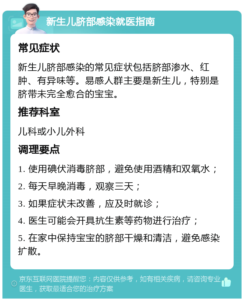 新生儿脐部感染就医指南 常见症状 新生儿脐部感染的常见症状包括脐部渗水、红肿、有异味等。易感人群主要是新生儿，特别是脐带未完全愈合的宝宝。 推荐科室 儿科或小儿外科 调理要点 1. 使用碘伏消毒脐部，避免使用酒精和双氧水； 2. 每天早晚消毒，观察三天； 3. 如果症状未改善，应及时就诊； 4. 医生可能会开具抗生素等药物进行治疗； 5. 在家中保持宝宝的脐部干燥和清洁，避免感染扩散。