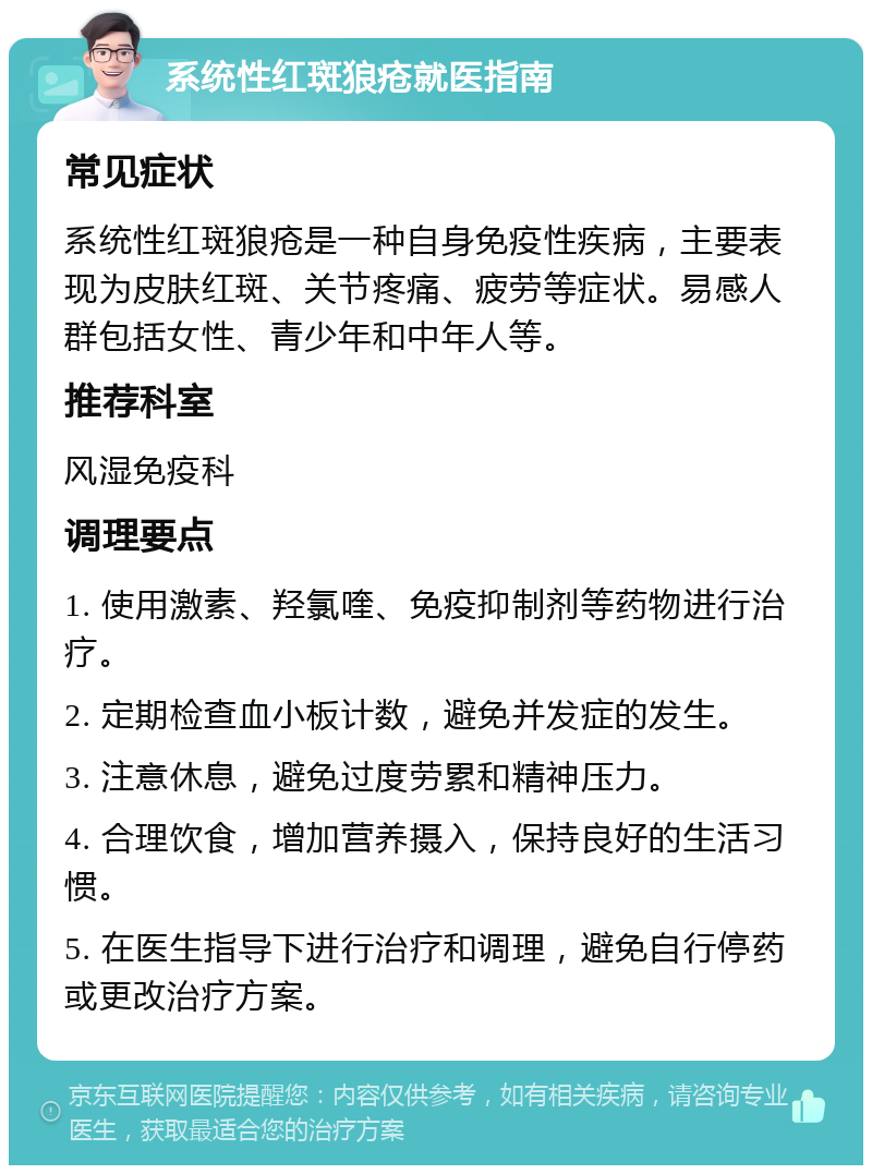 系统性红斑狼疮就医指南 常见症状 系统性红斑狼疮是一种自身免疫性疾病，主要表现为皮肤红斑、关节疼痛、疲劳等症状。易感人群包括女性、青少年和中年人等。 推荐科室 风湿免疫科 调理要点 1. 使用激素、羟氯喹、免疫抑制剂等药物进行治疗。 2. 定期检查血小板计数，避免并发症的发生。 3. 注意休息，避免过度劳累和精神压力。 4. 合理饮食，增加营养摄入，保持良好的生活习惯。 5. 在医生指导下进行治疗和调理，避免自行停药或更改治疗方案。