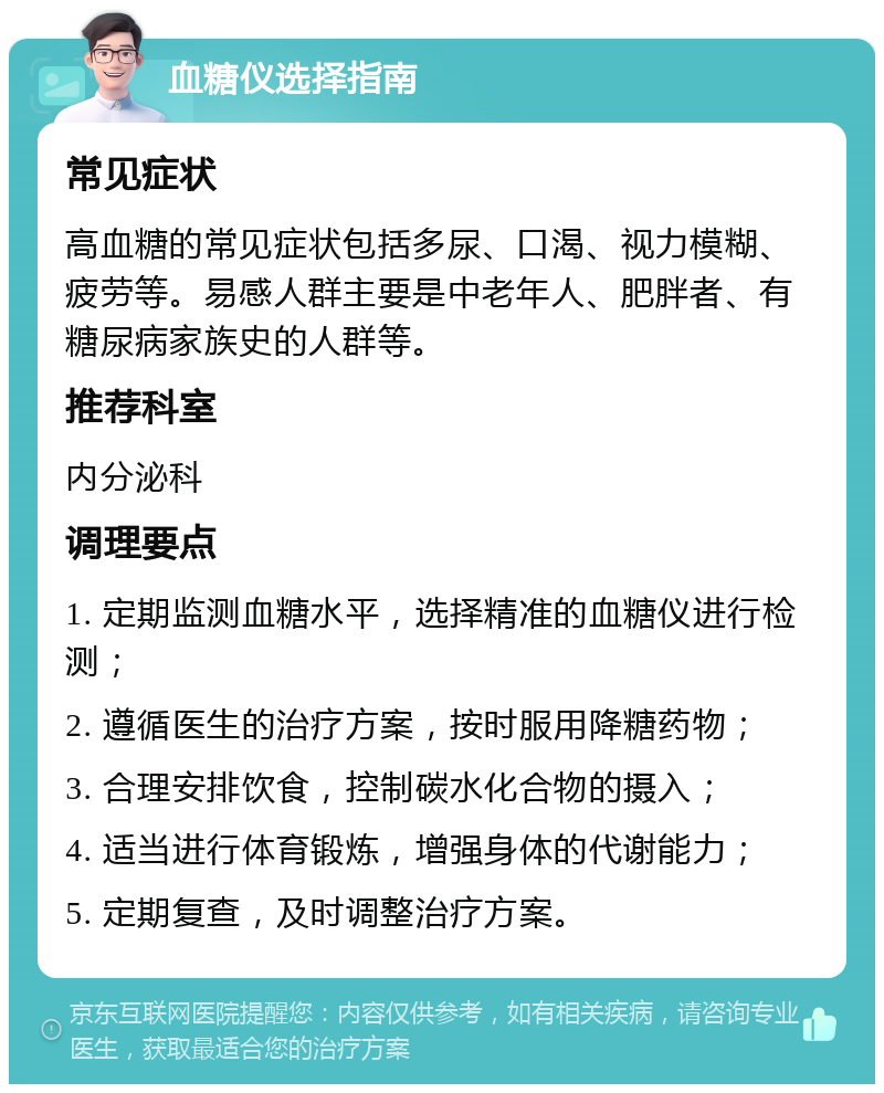 血糖仪选择指南 常见症状 高血糖的常见症状包括多尿、口渴、视力模糊、疲劳等。易感人群主要是中老年人、肥胖者、有糖尿病家族史的人群等。 推荐科室 内分泌科 调理要点 1. 定期监测血糖水平，选择精准的血糖仪进行检测； 2. 遵循医生的治疗方案，按时服用降糖药物； 3. 合理安排饮食，控制碳水化合物的摄入； 4. 适当进行体育锻炼，增强身体的代谢能力； 5. 定期复查，及时调整治疗方案。