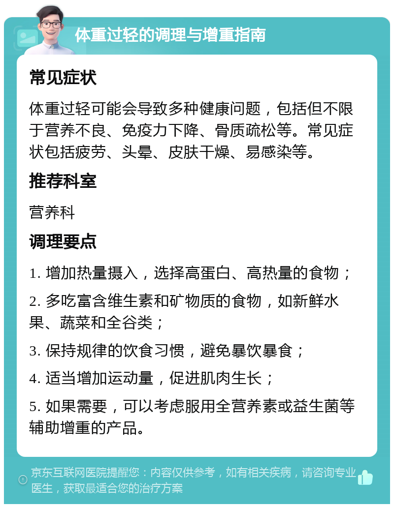 体重过轻的调理与增重指南 常见症状 体重过轻可能会导致多种健康问题，包括但不限于营养不良、免疫力下降、骨质疏松等。常见症状包括疲劳、头晕、皮肤干燥、易感染等。 推荐科室 营养科 调理要点 1. 增加热量摄入，选择高蛋白、高热量的食物； 2. 多吃富含维生素和矿物质的食物，如新鲜水果、蔬菜和全谷类； 3. 保持规律的饮食习惯，避免暴饮暴食； 4. 适当增加运动量，促进肌肉生长； 5. 如果需要，可以考虑服用全营养素或益生菌等辅助增重的产品。