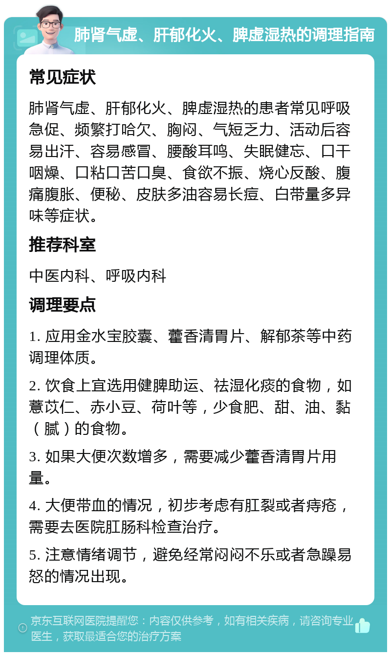 肺肾气虚、肝郁化火、脾虚湿热的调理指南 常见症状 肺肾气虚、肝郁化火、脾虚湿热的患者常见呼吸急促、频繁打哈欠、胸闷、气短乏力、活动后容易出汗、容易感冒、腰酸耳鸣、失眠健忘、口干咽燥、口粘口苦口臭、食欲不振、烧心反酸、腹痛腹胀、便秘、皮肤多油容易长痘、白带量多异味等症状。 推荐科室 中医内科、呼吸内科 调理要点 1. 应用金水宝胶囊、藿香清胃片、解郁茶等中药调理体质。 2. 饮食上宜选用健脾助运、祛湿化痰的食物，如薏苡仁、赤小豆、荷叶等，少食肥、甜、油、黏（腻）的食物。 3. 如果大便次数增多，需要减少藿香清胃片用量。 4. 大便带血的情况，初步考虑有肛裂或者痔疮，需要去医院肛肠科检查治疗。 5. 注意情绪调节，避免经常闷闷不乐或者急躁易怒的情况出现。