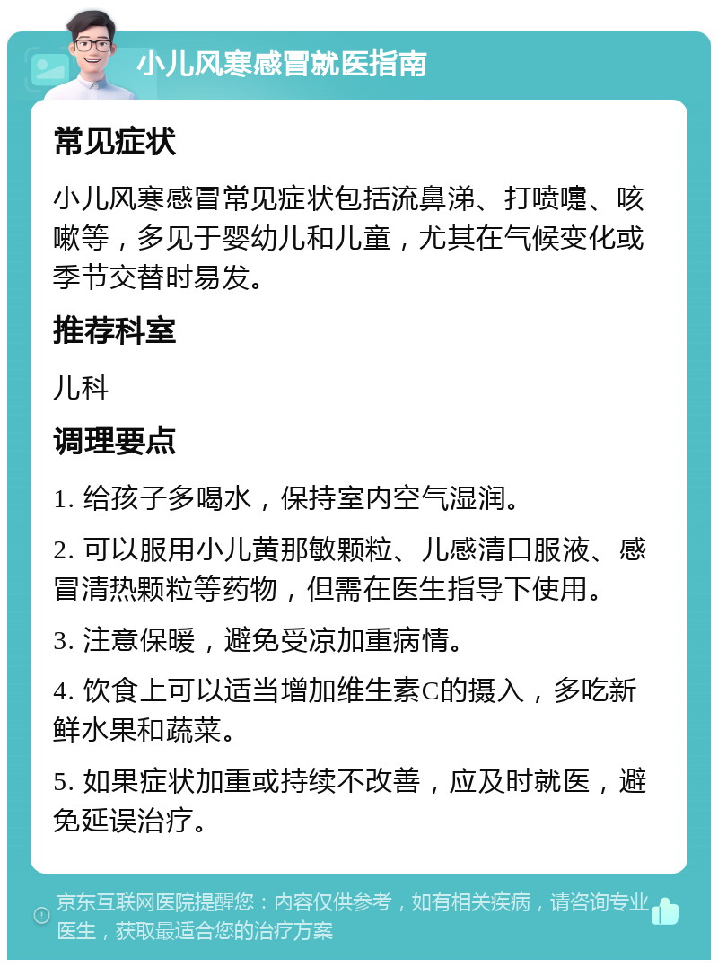 小儿风寒感冒就医指南 常见症状 小儿风寒感冒常见症状包括流鼻涕、打喷嚏、咳嗽等，多见于婴幼儿和儿童，尤其在气候变化或季节交替时易发。 推荐科室 儿科 调理要点 1. 给孩子多喝水，保持室内空气湿润。 2. 可以服用小儿黄那敏颗粒、儿感清口服液、感冒清热颗粒等药物，但需在医生指导下使用。 3. 注意保暖，避免受凉加重病情。 4. 饮食上可以适当增加维生素C的摄入，多吃新鲜水果和蔬菜。 5. 如果症状加重或持续不改善，应及时就医，避免延误治疗。