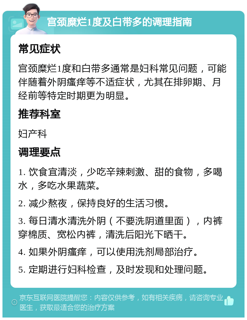 宫颈糜烂1度及白带多的调理指南 常见症状 宫颈糜烂1度和白带多通常是妇科常见问题，可能伴随着外阴瘙痒等不适症状，尤其在排卵期、月经前等特定时期更为明显。 推荐科室 妇产科 调理要点 1. 饮食宜清淡，少吃辛辣刺激、甜的食物，多喝水，多吃水果蔬菜。 2. 减少熬夜，保持良好的生活习惯。 3. 每日清水清洗外阴（不要洗阴道里面），内裤穿棉质、宽松内裤，清洗后阳光下晒干。 4. 如果外阴瘙痒，可以使用洗剂局部治疗。 5. 定期进行妇科检查，及时发现和处理问题。