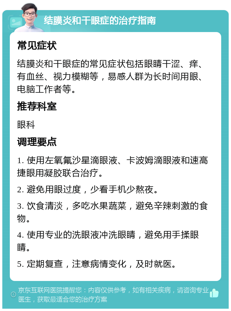 结膜炎和干眼症的治疗指南 常见症状 结膜炎和干眼症的常见症状包括眼睛干涩、痒、有血丝、视力模糊等，易感人群为长时间用眼、电脑工作者等。 推荐科室 眼科 调理要点 1. 使用左氧氟沙星滴眼液、卡波姆滴眼液和速高捷眼用凝胶联合治疗。 2. 避免用眼过度，少看手机少熬夜。 3. 饮食清淡，多吃水果蔬菜，避免辛辣刺激的食物。 4. 使用专业的洗眼液冲洗眼睛，避免用手揉眼睛。 5. 定期复查，注意病情变化，及时就医。