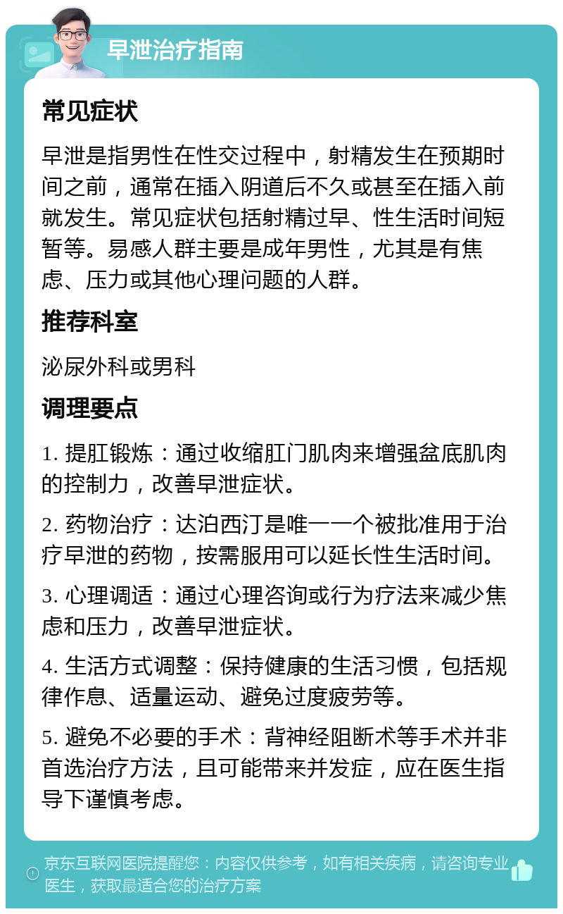 早泄治疗指南 常见症状 早泄是指男性在性交过程中，射精发生在预期时间之前，通常在插入阴道后不久或甚至在插入前就发生。常见症状包括射精过早、性生活时间短暂等。易感人群主要是成年男性，尤其是有焦虑、压力或其他心理问题的人群。 推荐科室 泌尿外科或男科 调理要点 1. 提肛锻炼：通过收缩肛门肌肉来增强盆底肌肉的控制力，改善早泄症状。 2. 药物治疗：达泊西汀是唯一一个被批准用于治疗早泄的药物，按需服用可以延长性生活时间。 3. 心理调适：通过心理咨询或行为疗法来减少焦虑和压力，改善早泄症状。 4. 生活方式调整：保持健康的生活习惯，包括规律作息、适量运动、避免过度疲劳等。 5. 避免不必要的手术：背神经阻断术等手术并非首选治疗方法，且可能带来并发症，应在医生指导下谨慎考虑。