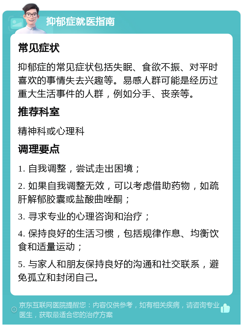 抑郁症就医指南 常见症状 抑郁症的常见症状包括失眠、食欲不振、对平时喜欢的事情失去兴趣等。易感人群可能是经历过重大生活事件的人群，例如分手、丧亲等。 推荐科室 精神科或心理科 调理要点 1. 自我调整，尝试走出困境； 2. 如果自我调整无效，可以考虑借助药物，如疏肝解郁胶囊或盐酸曲唑酮； 3. 寻求专业的心理咨询和治疗； 4. 保持良好的生活习惯，包括规律作息、均衡饮食和适量运动； 5. 与家人和朋友保持良好的沟通和社交联系，避免孤立和封闭自己。