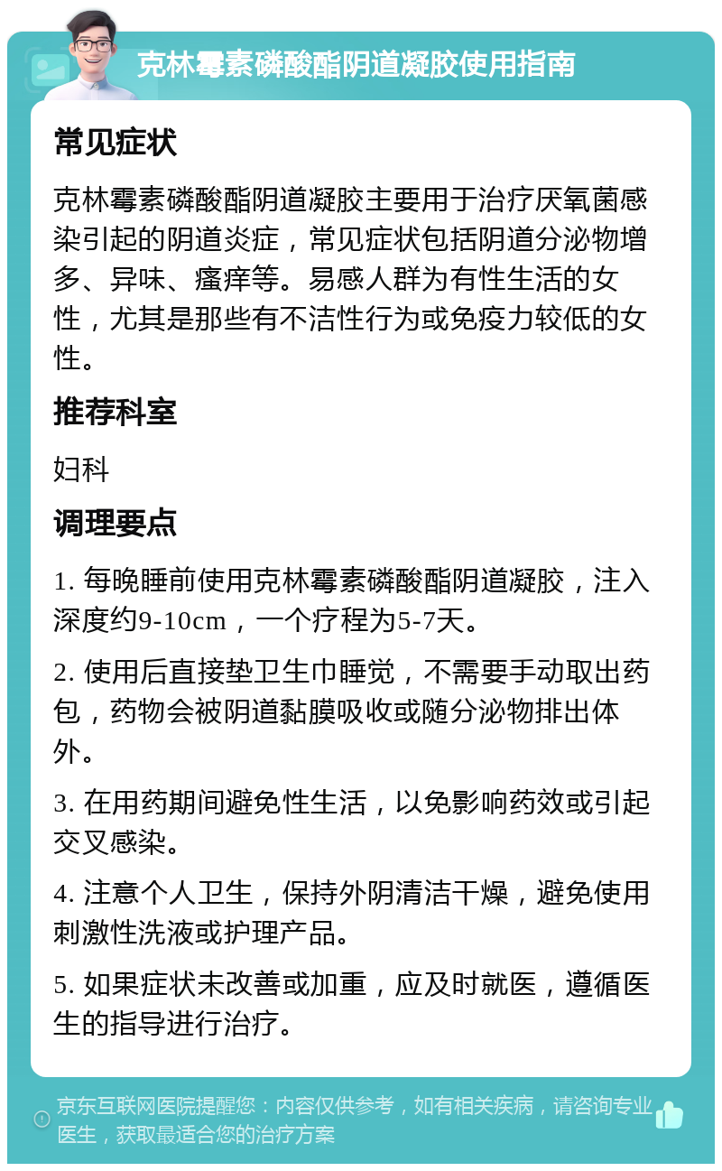 克林霉素磷酸酯阴道凝胶使用指南 常见症状 克林霉素磷酸酯阴道凝胶主要用于治疗厌氧菌感染引起的阴道炎症，常见症状包括阴道分泌物增多、异味、瘙痒等。易感人群为有性生活的女性，尤其是那些有不洁性行为或免疫力较低的女性。 推荐科室 妇科 调理要点 1. 每晚睡前使用克林霉素磷酸酯阴道凝胶，注入深度约9-10cm，一个疗程为5-7天。 2. 使用后直接垫卫生巾睡觉，不需要手动取出药包，药物会被阴道黏膜吸收或随分泌物排出体外。 3. 在用药期间避免性生活，以免影响药效或引起交叉感染。 4. 注意个人卫生，保持外阴清洁干燥，避免使用刺激性洗液或护理产品。 5. 如果症状未改善或加重，应及时就医，遵循医生的指导进行治疗。