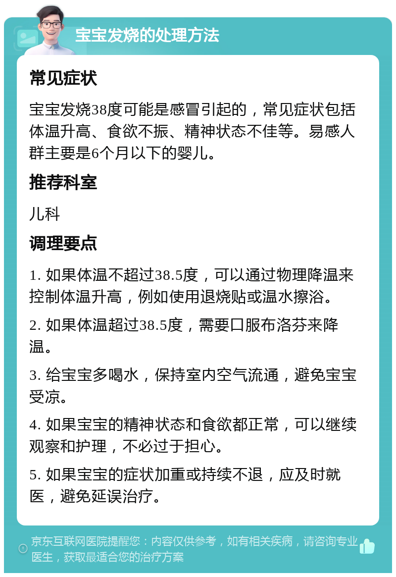 宝宝发烧的处理方法 常见症状 宝宝发烧38度可能是感冒引起的，常见症状包括体温升高、食欲不振、精神状态不佳等。易感人群主要是6个月以下的婴儿。 推荐科室 儿科 调理要点 1. 如果体温不超过38.5度，可以通过物理降温来控制体温升高，例如使用退烧贴或温水擦浴。 2. 如果体温超过38.5度，需要口服布洛芬来降温。 3. 给宝宝多喝水，保持室内空气流通，避免宝宝受凉。 4. 如果宝宝的精神状态和食欲都正常，可以继续观察和护理，不必过于担心。 5. 如果宝宝的症状加重或持续不退，应及时就医，避免延误治疗。