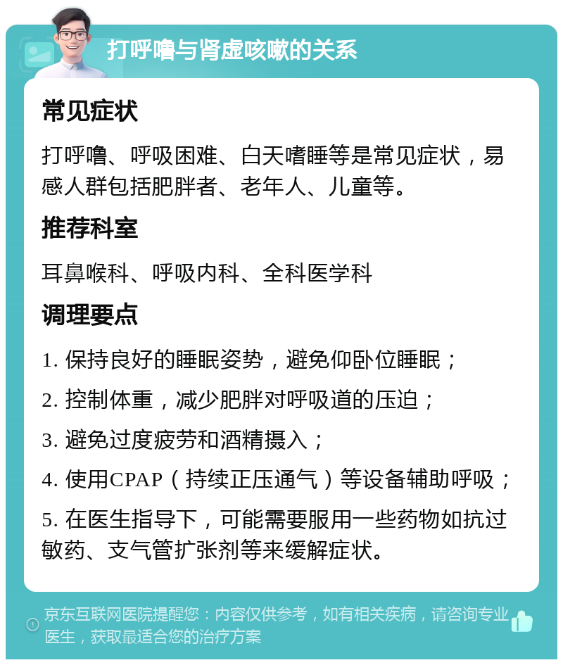 打呼噜与肾虚咳嗽的关系 常见症状 打呼噜、呼吸困难、白天嗜睡等是常见症状，易感人群包括肥胖者、老年人、儿童等。 推荐科室 耳鼻喉科、呼吸内科、全科医学科 调理要点 1. 保持良好的睡眠姿势，避免仰卧位睡眠； 2. 控制体重，减少肥胖对呼吸道的压迫； 3. 避免过度疲劳和酒精摄入； 4. 使用CPAP（持续正压通气）等设备辅助呼吸； 5. 在医生指导下，可能需要服用一些药物如抗过敏药、支气管扩张剂等来缓解症状。