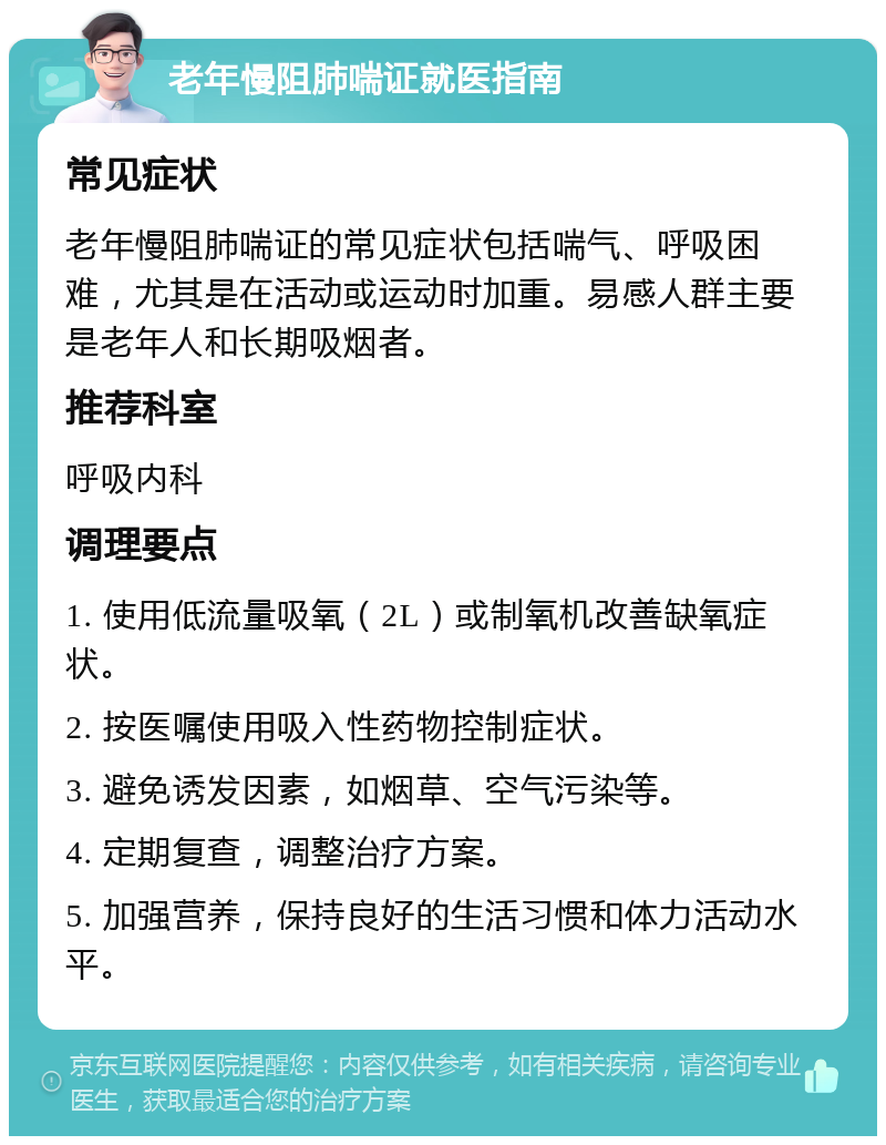 老年慢阻肺喘证就医指南 常见症状 老年慢阻肺喘证的常见症状包括喘气、呼吸困难，尤其是在活动或运动时加重。易感人群主要是老年人和长期吸烟者。 推荐科室 呼吸内科 调理要点 1. 使用低流量吸氧（2L）或制氧机改善缺氧症状。 2. 按医嘱使用吸入性药物控制症状。 3. 避免诱发因素，如烟草、空气污染等。 4. 定期复查，调整治疗方案。 5. 加强营养，保持良好的生活习惯和体力活动水平。