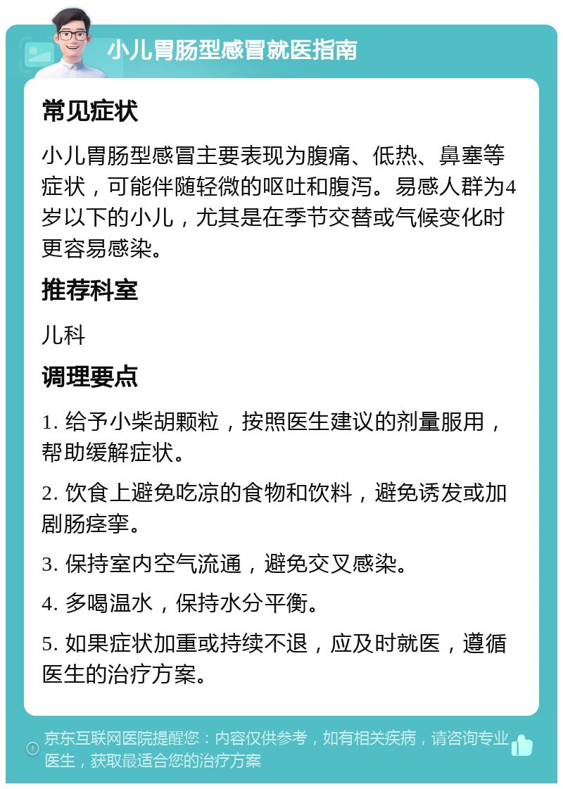 小儿胃肠型感冒就医指南 常见症状 小儿胃肠型感冒主要表现为腹痛、低热、鼻塞等症状，可能伴随轻微的呕吐和腹泻。易感人群为4岁以下的小儿，尤其是在季节交替或气候变化时更容易感染。 推荐科室 儿科 调理要点 1. 给予小柴胡颗粒，按照医生建议的剂量服用，帮助缓解症状。 2. 饮食上避免吃凉的食物和饮料，避免诱发或加剧肠痉挛。 3. 保持室内空气流通，避免交叉感染。 4. 多喝温水，保持水分平衡。 5. 如果症状加重或持续不退，应及时就医，遵循医生的治疗方案。