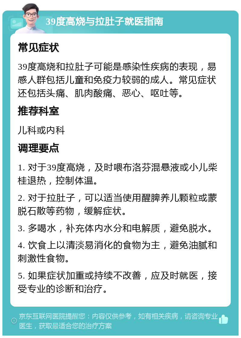 39度高烧与拉肚子就医指南 常见症状 39度高烧和拉肚子可能是感染性疾病的表现，易感人群包括儿童和免疫力较弱的成人。常见症状还包括头痛、肌肉酸痛、恶心、呕吐等。 推荐科室 儿科或内科 调理要点 1. 对于39度高烧，及时喂布洛芬混悬液或小儿柴桂退热，控制体温。 2. 对于拉肚子，可以适当使用醒脾养儿颗粒或蒙脱石散等药物，缓解症状。 3. 多喝水，补充体内水分和电解质，避免脱水。 4. 饮食上以清淡易消化的食物为主，避免油腻和刺激性食物。 5. 如果症状加重或持续不改善，应及时就医，接受专业的诊断和治疗。