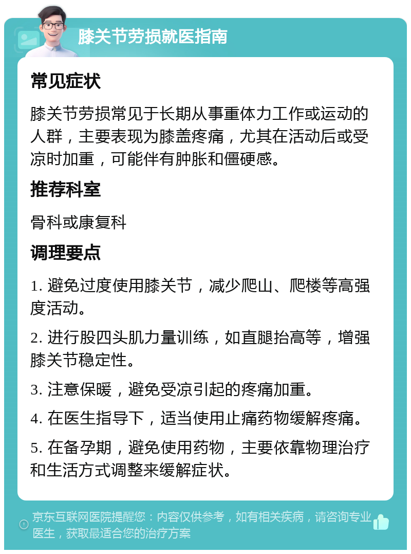 膝关节劳损就医指南 常见症状 膝关节劳损常见于长期从事重体力工作或运动的人群，主要表现为膝盖疼痛，尤其在活动后或受凉时加重，可能伴有肿胀和僵硬感。 推荐科室 骨科或康复科 调理要点 1. 避免过度使用膝关节，减少爬山、爬楼等高强度活动。 2. 进行股四头肌力量训练，如直腿抬高等，增强膝关节稳定性。 3. 注意保暖，避免受凉引起的疼痛加重。 4. 在医生指导下，适当使用止痛药物缓解疼痛。 5. 在备孕期，避免使用药物，主要依靠物理治疗和生活方式调整来缓解症状。