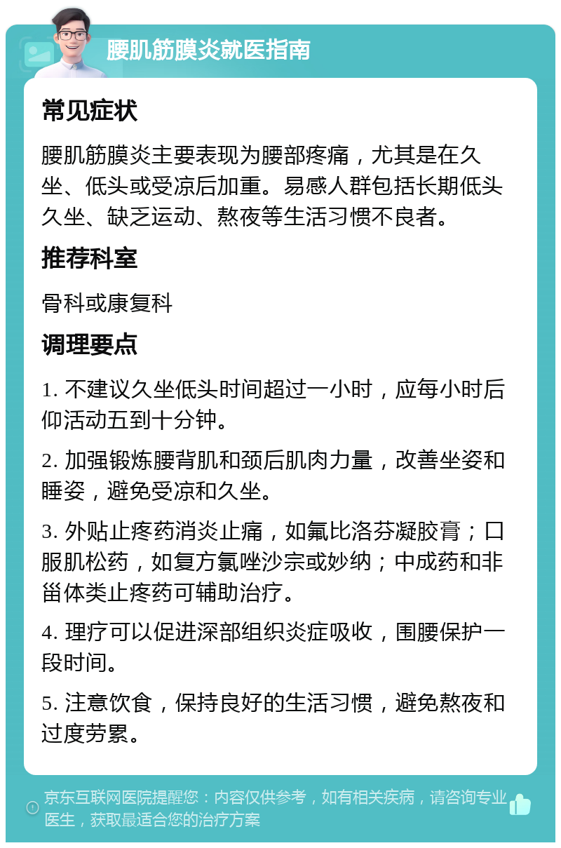 腰肌筋膜炎就医指南 常见症状 腰肌筋膜炎主要表现为腰部疼痛，尤其是在久坐、低头或受凉后加重。易感人群包括长期低头久坐、缺乏运动、熬夜等生活习惯不良者。 推荐科室 骨科或康复科 调理要点 1. 不建议久坐低头时间超过一小时，应每小时后仰活动五到十分钟。 2. 加强锻炼腰背肌和颈后肌肉力量，改善坐姿和睡姿，避免受凉和久坐。 3. 外贴止疼药消炎止痛，如氟比洛芬凝胶膏；口服肌松药，如复方氯唑沙宗或妙纳；中成药和非甾体类止疼药可辅助治疗。 4. 理疗可以促进深部组织炎症吸收，围腰保护一段时间。 5. 注意饮食，保持良好的生活习惯，避免熬夜和过度劳累。