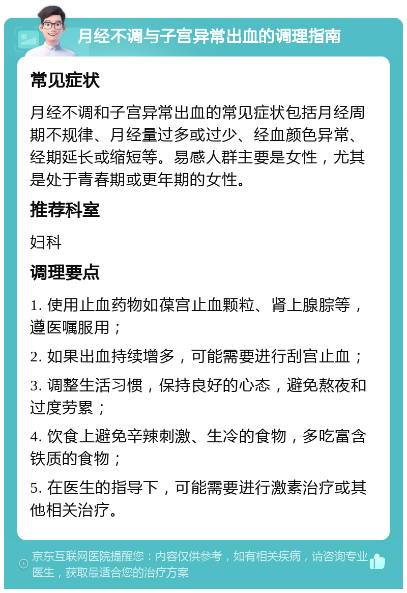 月经不调与子宫异常出血的调理指南 常见症状 月经不调和子宫异常出血的常见症状包括月经周期不规律、月经量过多或过少、经血颜色异常、经期延长或缩短等。易感人群主要是女性，尤其是处于青春期或更年期的女性。 推荐科室 妇科 调理要点 1. 使用止血药物如葆宫止血颗粒、肾上腺腙等，遵医嘱服用； 2. 如果出血持续增多，可能需要进行刮宫止血； 3. 调整生活习惯，保持良好的心态，避免熬夜和过度劳累； 4. 饮食上避免辛辣刺激、生冷的食物，多吃富含铁质的食物； 5. 在医生的指导下，可能需要进行激素治疗或其他相关治疗。