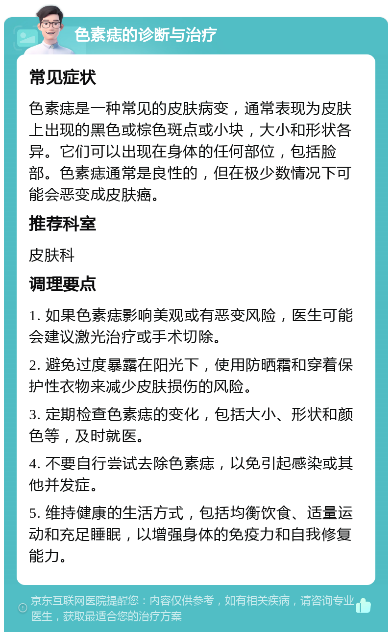 色素痣的诊断与治疗 常见症状 色素痣是一种常见的皮肤病变，通常表现为皮肤上出现的黑色或棕色斑点或小块，大小和形状各异。它们可以出现在身体的任何部位，包括脸部。色素痣通常是良性的，但在极少数情况下可能会恶变成皮肤癌。 推荐科室 皮肤科 调理要点 1. 如果色素痣影响美观或有恶变风险，医生可能会建议激光治疗或手术切除。 2. 避免过度暴露在阳光下，使用防晒霜和穿着保护性衣物来减少皮肤损伤的风险。 3. 定期检查色素痣的变化，包括大小、形状和颜色等，及时就医。 4. 不要自行尝试去除色素痣，以免引起感染或其他并发症。 5. 维持健康的生活方式，包括均衡饮食、适量运动和充足睡眠，以增强身体的免疫力和自我修复能力。