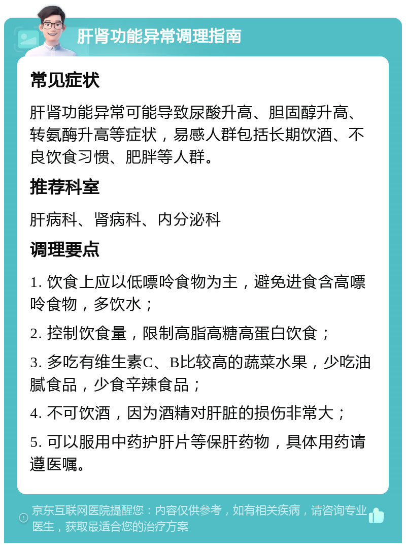 肝肾功能异常调理指南 常见症状 肝肾功能异常可能导致尿酸升高、胆固醇升高、转氨酶升高等症状，易感人群包括长期饮酒、不良饮食习惯、肥胖等人群。 推荐科室 肝病科、肾病科、内分泌科 调理要点 1. 饮食上应以低嘌呤食物为主，避免进食含高嘌呤食物，多饮水； 2. 控制饮食量，限制高脂高糖高蛋白饮食； 3. 多吃有维生素C、B比较高的蔬菜水果，少吃油腻食品，少食辛辣食品； 4. 不可饮酒，因为酒精对肝脏的损伤非常大； 5. 可以服用中药护肝片等保肝药物，具体用药请遵医嘱。