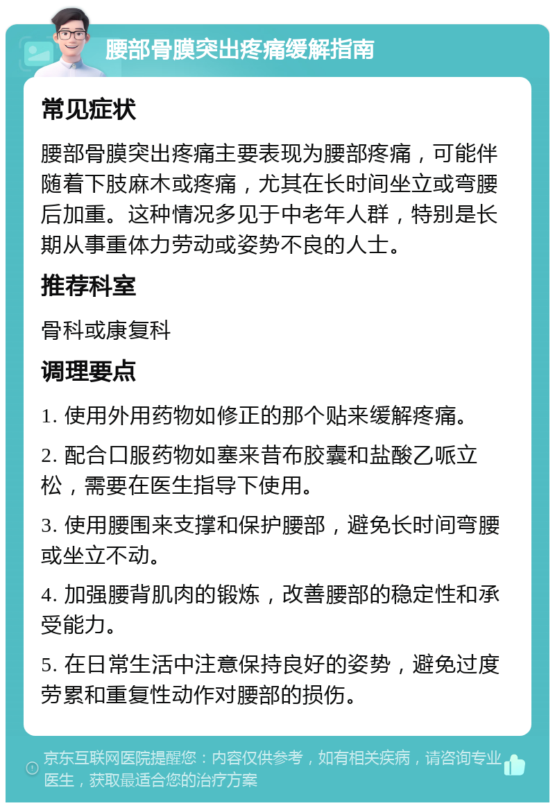 腰部骨膜突出疼痛缓解指南 常见症状 腰部骨膜突出疼痛主要表现为腰部疼痛，可能伴随着下肢麻木或疼痛，尤其在长时间坐立或弯腰后加重。这种情况多见于中老年人群，特别是长期从事重体力劳动或姿势不良的人士。 推荐科室 骨科或康复科 调理要点 1. 使用外用药物如修正的那个贴来缓解疼痛。 2. 配合口服药物如塞来昔布胶囊和盐酸乙哌立松，需要在医生指导下使用。 3. 使用腰围来支撑和保护腰部，避免长时间弯腰或坐立不动。 4. 加强腰背肌肉的锻炼，改善腰部的稳定性和承受能力。 5. 在日常生活中注意保持良好的姿势，避免过度劳累和重复性动作对腰部的损伤。