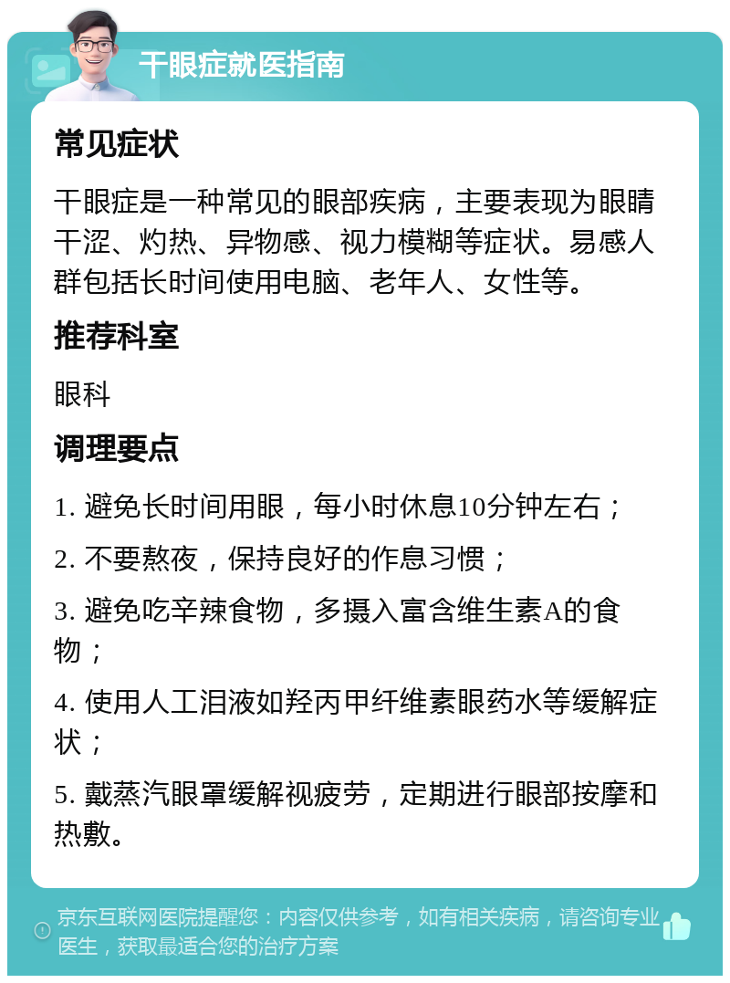 干眼症就医指南 常见症状 干眼症是一种常见的眼部疾病，主要表现为眼睛干涩、灼热、异物感、视力模糊等症状。易感人群包括长时间使用电脑、老年人、女性等。 推荐科室 眼科 调理要点 1. 避免长时间用眼，每小时休息10分钟左右； 2. 不要熬夜，保持良好的作息习惯； 3. 避免吃辛辣食物，多摄入富含维生素A的食物； 4. 使用人工泪液如羟丙甲纤维素眼药水等缓解症状； 5. 戴蒸汽眼罩缓解视疲劳，定期进行眼部按摩和热敷。