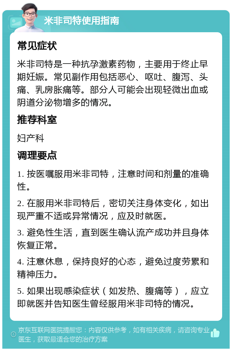 米非司特使用指南 常见症状 米非司特是一种抗孕激素药物，主要用于终止早期妊娠。常见副作用包括恶心、呕吐、腹泻、头痛、乳房胀痛等。部分人可能会出现轻微出血或阴道分泌物增多的情况。 推荐科室 妇产科 调理要点 1. 按医嘱服用米非司特，注意时间和剂量的准确性。 2. 在服用米非司特后，密切关注身体变化，如出现严重不适或异常情况，应及时就医。 3. 避免性生活，直到医生确认流产成功并且身体恢复正常。 4. 注意休息，保持良好的心态，避免过度劳累和精神压力。 5. 如果出现感染症状（如发热、腹痛等），应立即就医并告知医生曾经服用米非司特的情况。