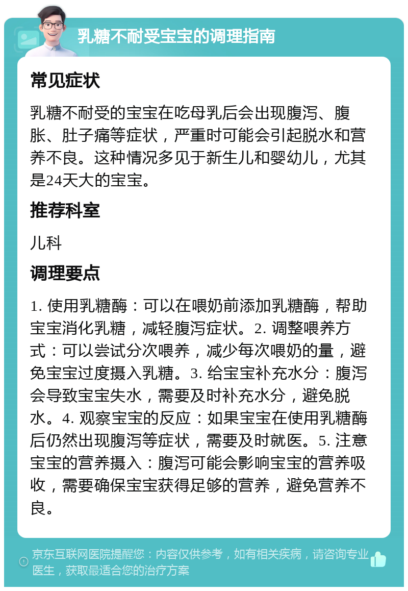 乳糖不耐受宝宝的调理指南 常见症状 乳糖不耐受的宝宝在吃母乳后会出现腹泻、腹胀、肚子痛等症状，严重时可能会引起脱水和营养不良。这种情况多见于新生儿和婴幼儿，尤其是24天大的宝宝。 推荐科室 儿科 调理要点 1. 使用乳糖酶：可以在喂奶前添加乳糖酶，帮助宝宝消化乳糖，减轻腹泻症状。2. 调整喂养方式：可以尝试分次喂养，减少每次喂奶的量，避免宝宝过度摄入乳糖。3. 给宝宝补充水分：腹泻会导致宝宝失水，需要及时补充水分，避免脱水。4. 观察宝宝的反应：如果宝宝在使用乳糖酶后仍然出现腹泻等症状，需要及时就医。5. 注意宝宝的营养摄入：腹泻可能会影响宝宝的营养吸收，需要确保宝宝获得足够的营养，避免营养不良。