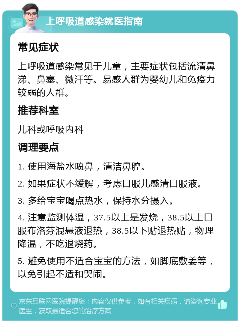 上呼吸道感染就医指南 常见症状 上呼吸道感染常见于儿童，主要症状包括流清鼻涕、鼻塞、微汗等。易感人群为婴幼儿和免疫力较弱的人群。 推荐科室 儿科或呼吸内科 调理要点 1. 使用海盐水喷鼻，清洁鼻腔。 2. 如果症状不缓解，考虑口服儿感清口服液。 3. 多给宝宝喝点热水，保持水分摄入。 4. 注意监测体温，37.5以上是发烧，38.5以上口服布洛芬混悬液退热，38.5以下贴退热贴，物理降温，不吃退烧药。 5. 避免使用不适合宝宝的方法，如脚底敷姜等，以免引起不适和哭闹。