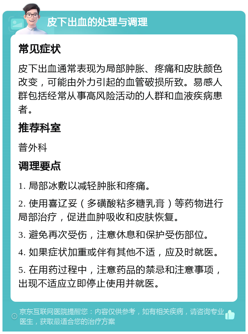 皮下出血的处理与调理 常见症状 皮下出血通常表现为局部肿胀、疼痛和皮肤颜色改变，可能由外力引起的血管破损所致。易感人群包括经常从事高风险活动的人群和血液疾病患者。 推荐科室 普外科 调理要点 1. 局部冰敷以减轻肿胀和疼痛。 2. 使用喜辽妥（多磺酸粘多糖乳膏）等药物进行局部治疗，促进血肿吸收和皮肤恢复。 3. 避免再次受伤，注意休息和保护受伤部位。 4. 如果症状加重或伴有其他不适，应及时就医。 5. 在用药过程中，注意药品的禁忌和注意事项，出现不适应立即停止使用并就医。