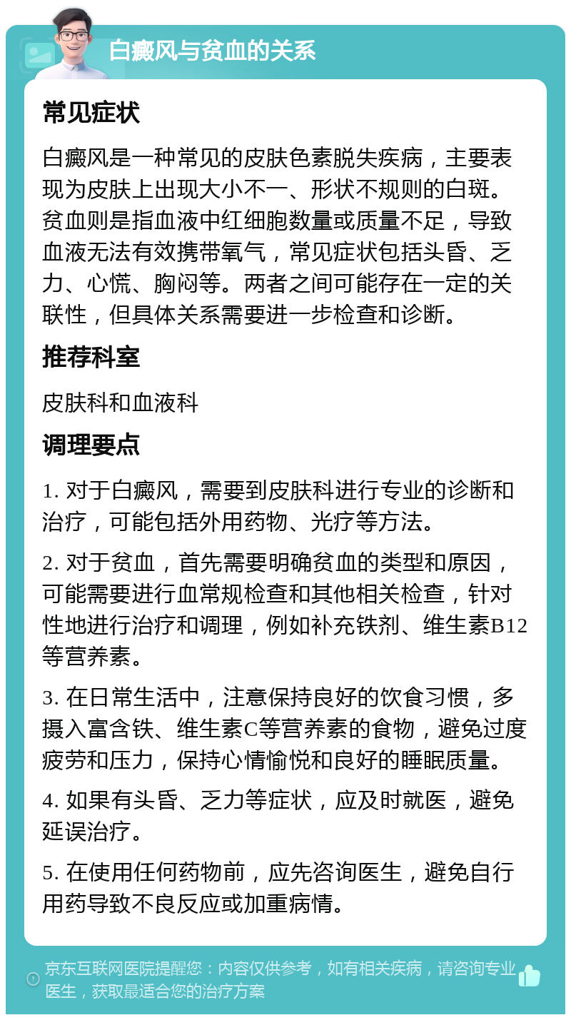 白癜风与贫血的关系 常见症状 白癜风是一种常见的皮肤色素脱失疾病，主要表现为皮肤上出现大小不一、形状不规则的白斑。贫血则是指血液中红细胞数量或质量不足，导致血液无法有效携带氧气，常见症状包括头昏、乏力、心慌、胸闷等。两者之间可能存在一定的关联性，但具体关系需要进一步检查和诊断。 推荐科室 皮肤科和血液科 调理要点 1. 对于白癜风，需要到皮肤科进行专业的诊断和治疗，可能包括外用药物、光疗等方法。 2. 对于贫血，首先需要明确贫血的类型和原因，可能需要进行血常规检查和其他相关检查，针对性地进行治疗和调理，例如补充铁剂、维生素B12等营养素。 3. 在日常生活中，注意保持良好的饮食习惯，多摄入富含铁、维生素C等营养素的食物，避免过度疲劳和压力，保持心情愉悦和良好的睡眠质量。 4. 如果有头昏、乏力等症状，应及时就医，避免延误治疗。 5. 在使用任何药物前，应先咨询医生，避免自行用药导致不良反应或加重病情。