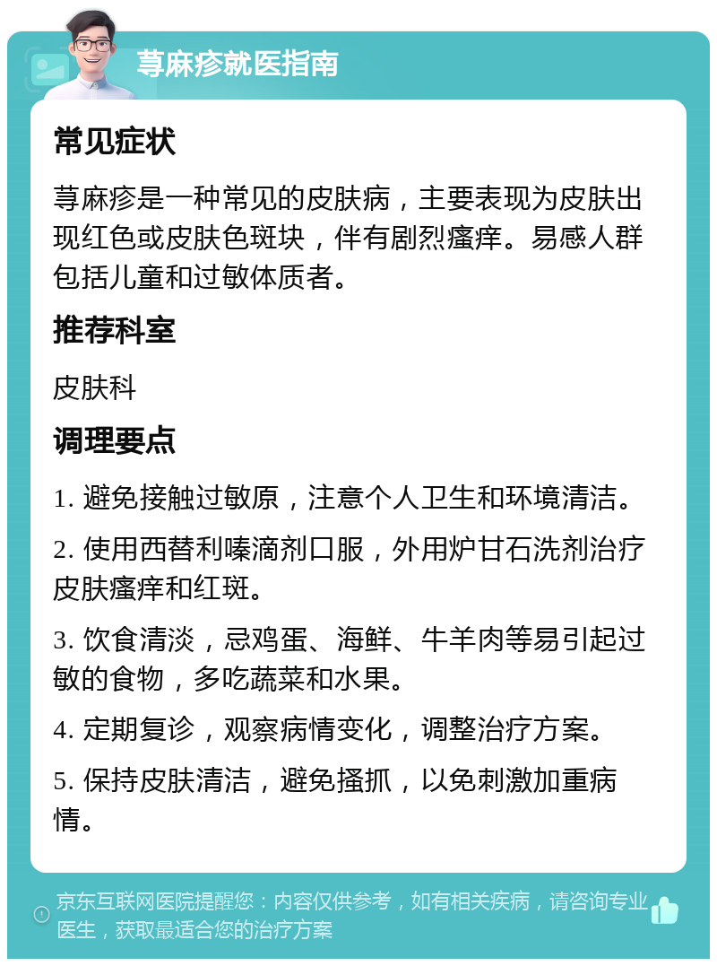 荨麻疹就医指南 常见症状 荨麻疹是一种常见的皮肤病，主要表现为皮肤出现红色或皮肤色斑块，伴有剧烈瘙痒。易感人群包括儿童和过敏体质者。 推荐科室 皮肤科 调理要点 1. 避免接触过敏原，注意个人卫生和环境清洁。 2. 使用西替利嗪滴剂口服，外用炉甘石洗剂治疗皮肤瘙痒和红斑。 3. 饮食清淡，忌鸡蛋、海鲜、牛羊肉等易引起过敏的食物，多吃蔬菜和水果。 4. 定期复诊，观察病情变化，调整治疗方案。 5. 保持皮肤清洁，避免搔抓，以免刺激加重病情。