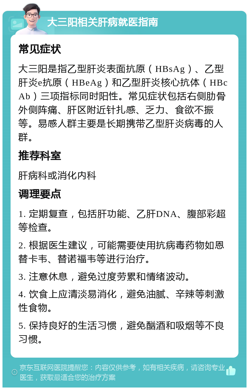 大三阳相关肝病就医指南 常见症状 大三阳是指乙型肝炎表面抗原（HBsAg）、乙型肝炎e抗原（HBeAg）和乙型肝炎核心抗体（HBcAb）三项指标同时阳性。常见症状包括右侧肋骨外侧阵痛、肝区附近针扎感、乏力、食欲不振等。易感人群主要是长期携带乙型肝炎病毒的人群。 推荐科室 肝病科或消化内科 调理要点 1. 定期复查，包括肝功能、乙肝DNA、腹部彩超等检查。 2. 根据医生建议，可能需要使用抗病毒药物如恩替卡韦、替诺福韦等进行治疗。 3. 注意休息，避免过度劳累和情绪波动。 4. 饮食上应清淡易消化，避免油腻、辛辣等刺激性食物。 5. 保持良好的生活习惯，避免酗酒和吸烟等不良习惯。